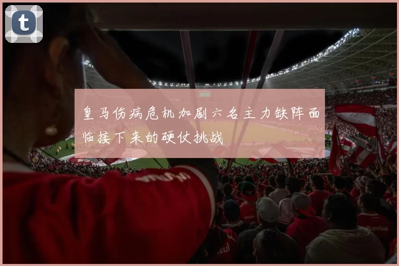 皇马伤病危机加剧六名主力缺阵面临接下来的硬仗挑战