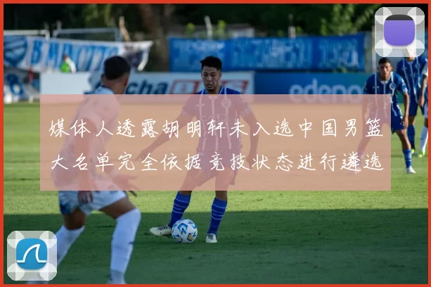媒体人透露胡明轩未入选中国男篮大名单完全依据竞技状态进行遴选