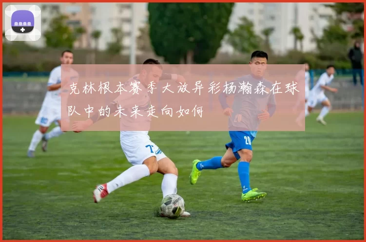 克林根本赛季大放异彩杨瀚森在球队中的未来走向如何
