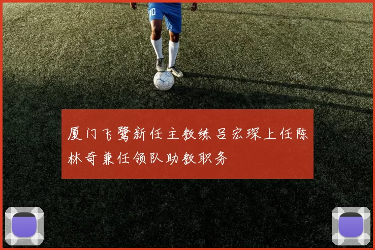 厦门飞鹭新任主教练吕宏琛上任陈林奇兼任领队助教职务