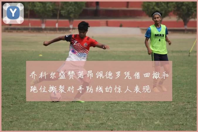乔科尔盛赞若昂佩德罗凭借回撤和跑位撕裂对手防线的惊人表现