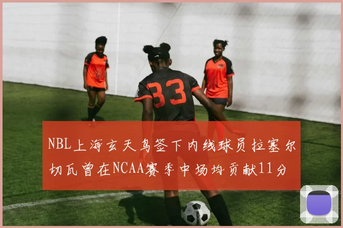 NBL上海玄天鸟签下内线球员拉塞尔切瓦曾在NCAA赛季中场均贡献11分8篮板