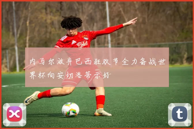 内马尔放弃巴西狂欢节全力备战世界杯向安切洛蒂示好