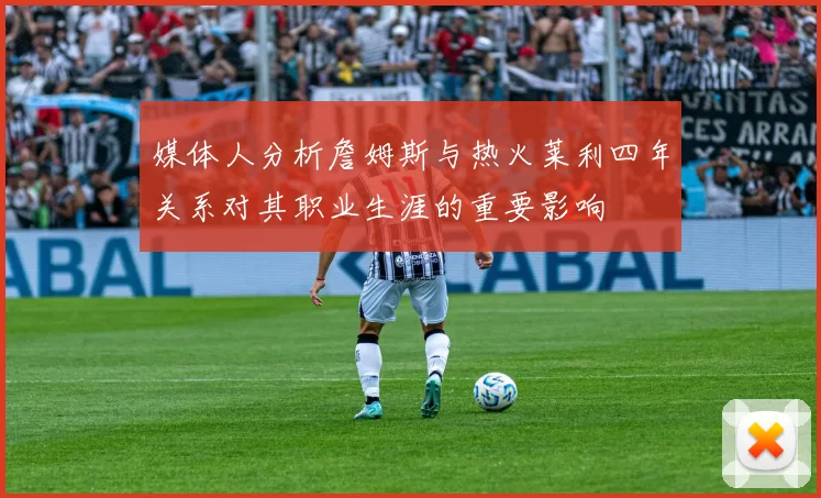 媒体人分析詹姆斯与热火莱利四年关系对其职业生涯的重要影响