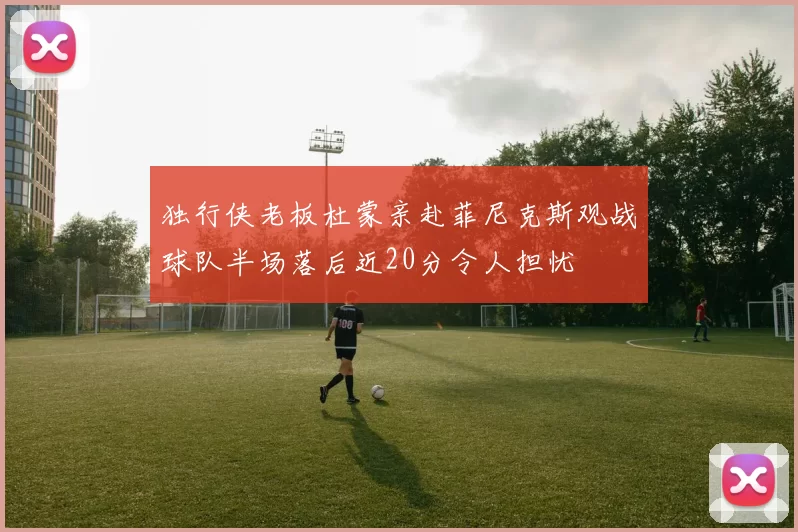 独行侠老板杜蒙亲赴菲尼克斯观战球队半场落后近20分令人担忧