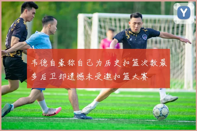 韦德自豪称自己为历史扣篮次数最多后卫却遗憾未受邀扣篮大赛