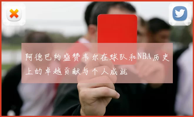 阿德巴约盛赞韦尔在球队和NBA历史上的卓越贡献与个人成就
