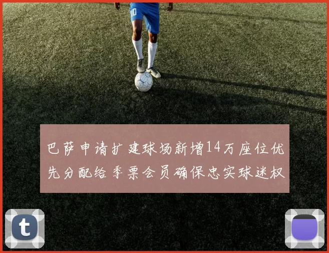 巴萨申请扩建球场新增14万座位优先分配给季票会员确保忠实球迷权益