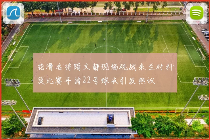 花滑名将隋文静现场观战米兰对科莫比赛手持22号球衣引发热议