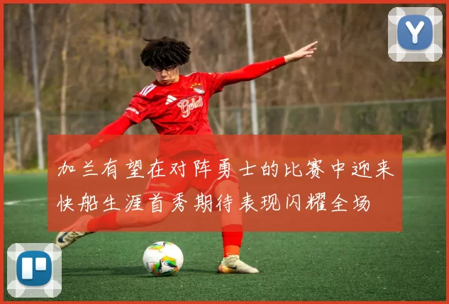 加兰有望在对阵勇士的比赛中迎来快船生涯首秀期待表现闪耀全场