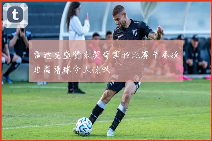 雷迪克盛赞东契奇掌控比赛节奏投进离谱球令人惊叹