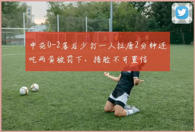 申花0-2落后少打一人拉唐2分钟连吃两黄被罚下，捂脸不可置信