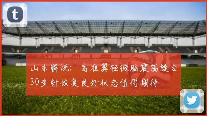 山东解说：高准翼轻微脑震荡缝合30多针恢复良好状态值得期待