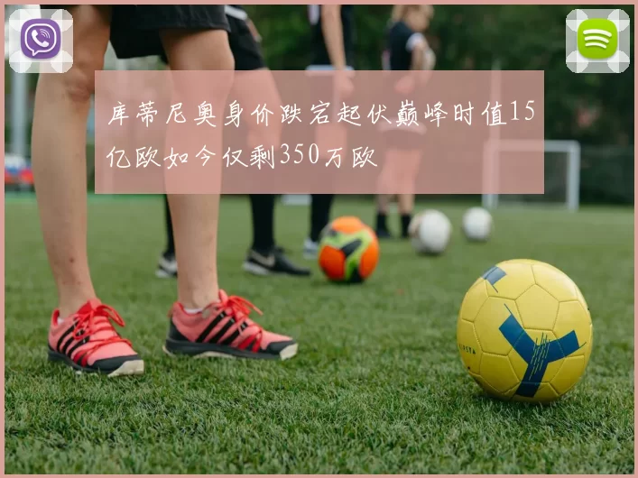 库蒂尼奥身价跌宕起伏巅峰时值15亿欧如今仅剩350万欧