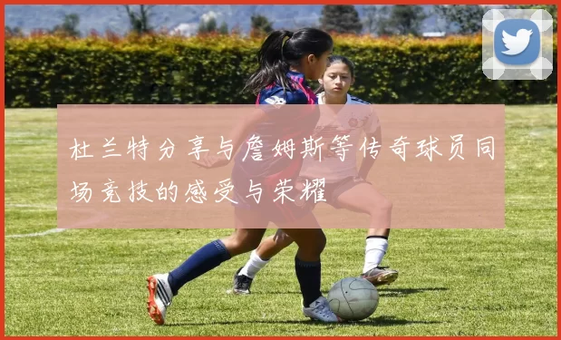 杜兰特分享与詹姆斯等传奇球员同场竞技的感受与荣耀