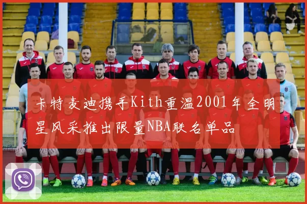卡特麦迪携手Kith重温2001年全明星风采推出限量NBA联名单品