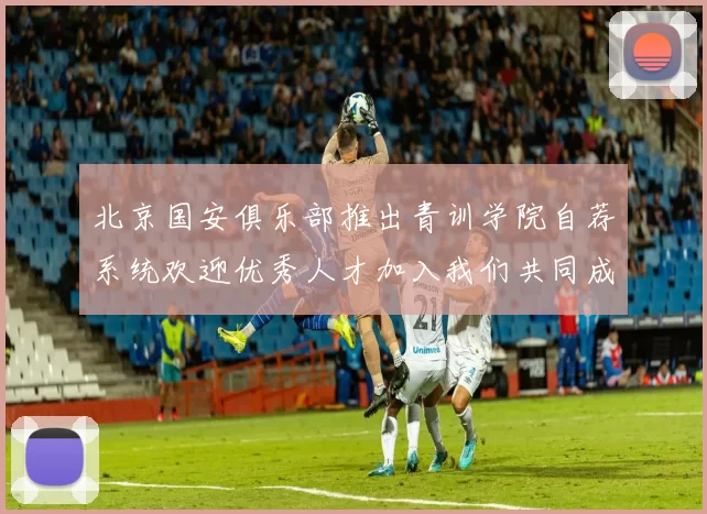 北京国安俱乐部推出青训学院自荐系统欢迎优秀人才加入我们共同成长