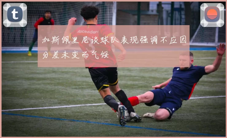 加斯佩里尼谈球队表现强调不应因分差未变而气馁