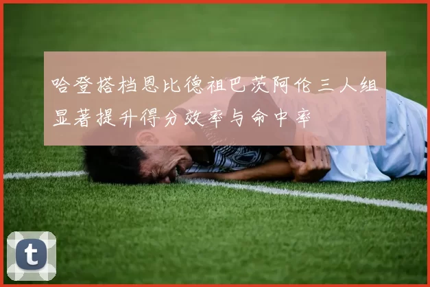 哈登搭档恩比德祖巴茨阿伦三人组显著提升得分效率与命中率