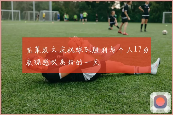 克莱发文庆祝球队胜利与个人17分表现感叹美好的一天