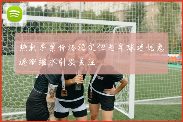 热刺季票价格稳定但老年球迷优惠逐渐缩水引发关注