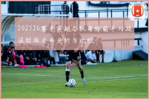 202526赛季英超各队角球前平均延误时间全面分析与比较