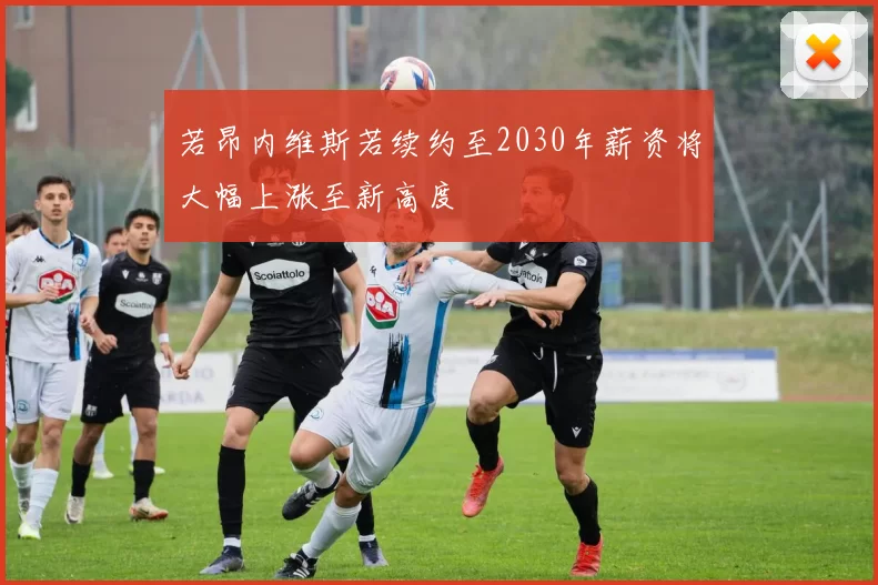 若昂内维斯若续约至2030年薪资将大幅上涨至新高度