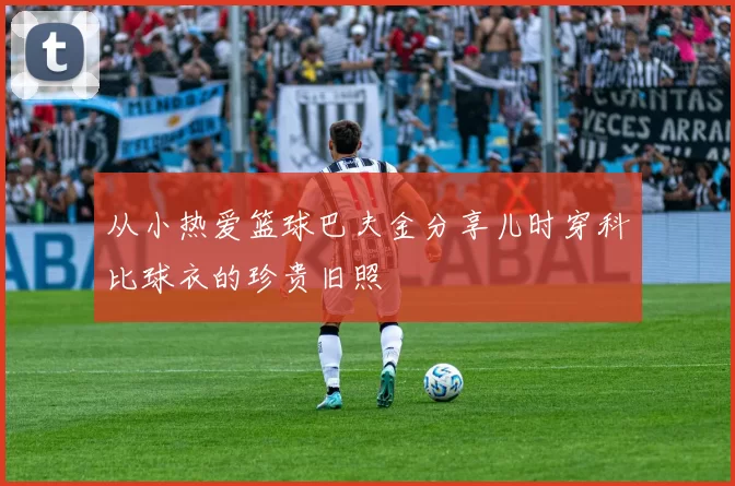 从小热爱篮球巴夫金分享儿时穿科比球衣的珍贵旧照