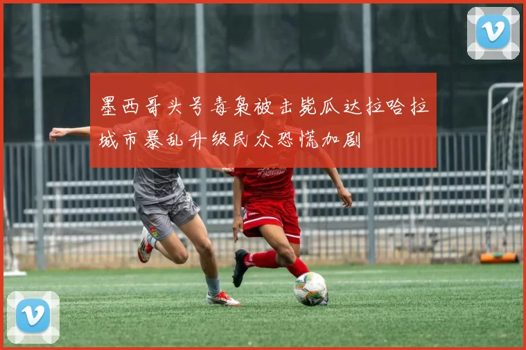 墨西哥头号毒枭被击毙瓜达拉哈拉城市暴乱升级民众恐慌加剧